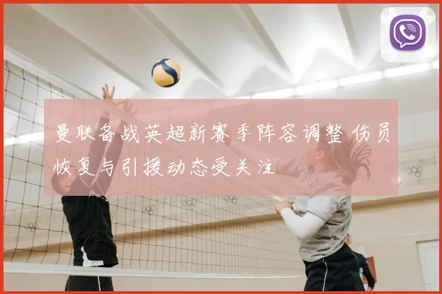 曼联备战英超新赛季阵容调整 伤员恢复与引援动态受关注