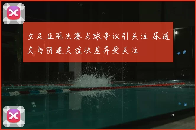 女足亚冠决赛点球争议引关注 尿道炎与阴道炎症状差异受关注