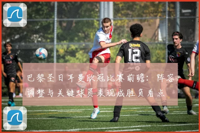 巴黎圣日耳曼欧冠比赛前瞻：阵容调整与关键球员表现成胜负看点