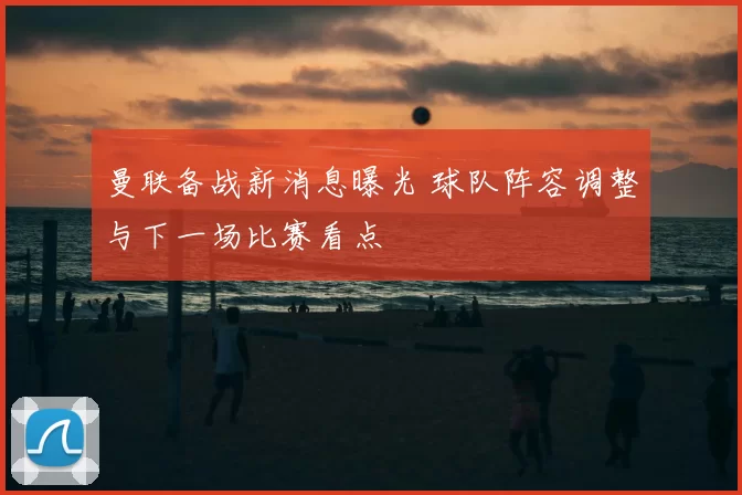 曼联备战新消息曝光 球队阵容调整与下一场比赛看点