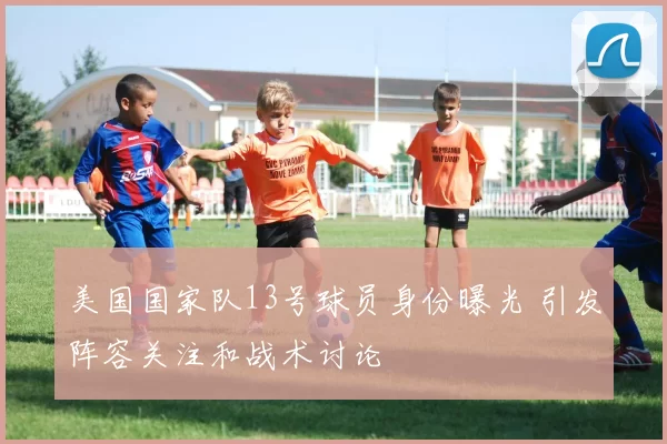 美国国家队13号球员身份曝光 引发阵容关注和战术讨论