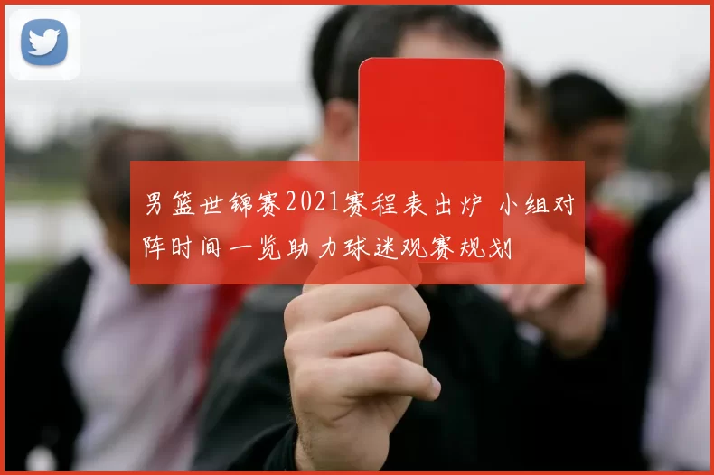 男篮世锦赛2021赛程表出炉 小组对阵时间一览助力球迷观赛规划