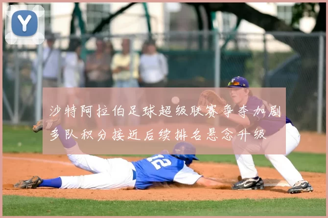 沙特阿拉伯足球超级联赛争夺加剧多队积分接近后续排名悬念升级