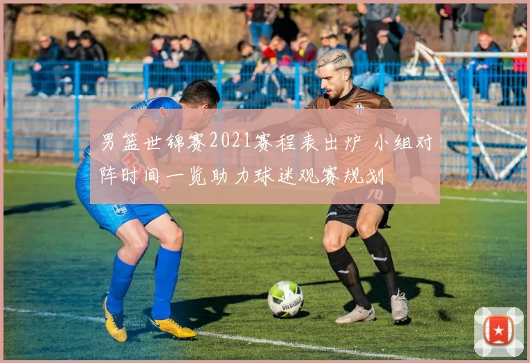 男篮世锦赛2021赛程表出炉 小组对阵时间一览助力球迷观赛规划