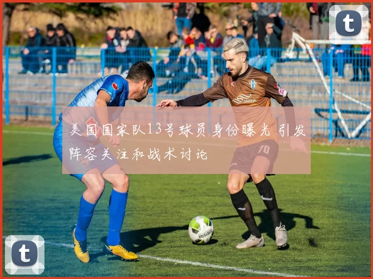美国国家队13号球员身份曝光 引发阵容关注和战术讨论