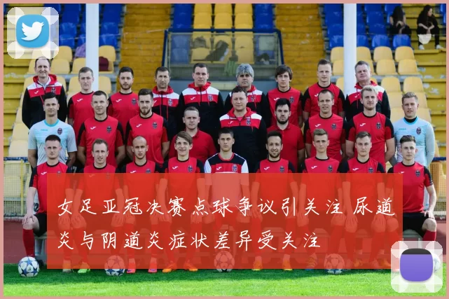 女足亚冠决赛点球争议引关注 尿道炎与阴道炎症状差异受关注
