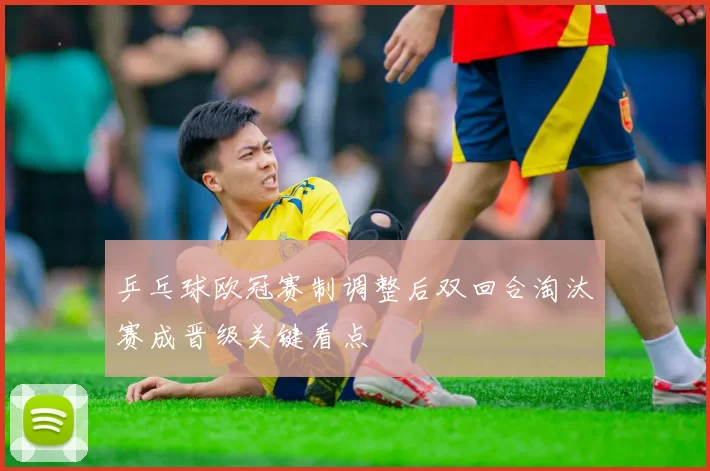 乒乓球欧冠赛制调整后双回合淘汰赛成晋级关键看点