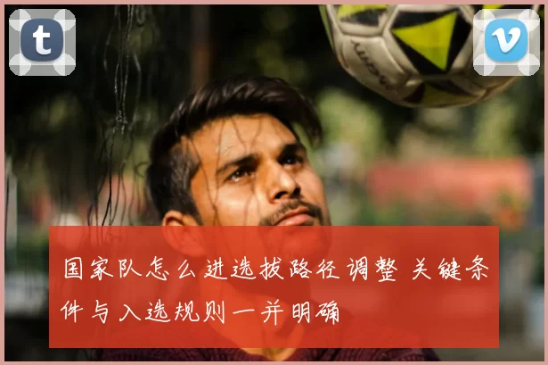 国家队怎么进选拔路径调整 关键条件与入选规则一并明确