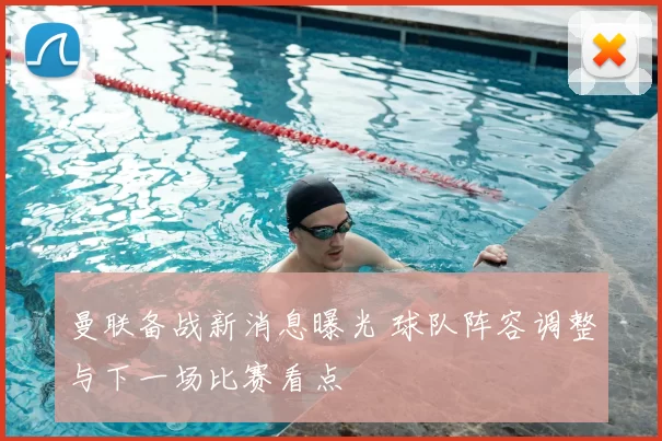 曼联备战新消息曝光 球队阵容调整与下一场比赛看点