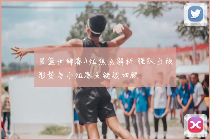 男篮世锦赛A组焦点解析 强队出线形势与小组赛关键战回顾