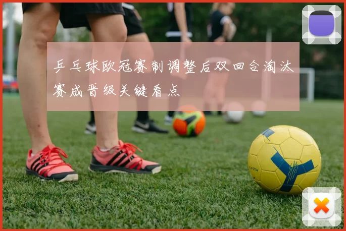 乒乓球欧冠赛制调整后双回合淘汰赛成晋级关键看点