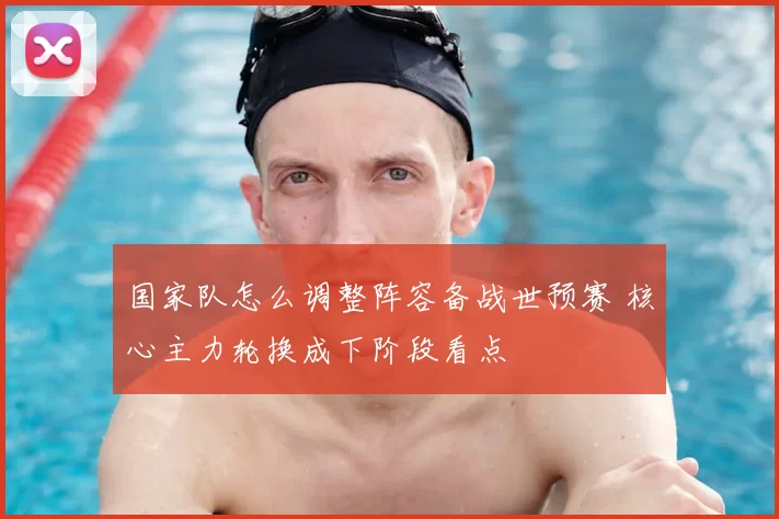 国家队怎么调整阵容备战世预赛 核心主力轮换成下阶段看点