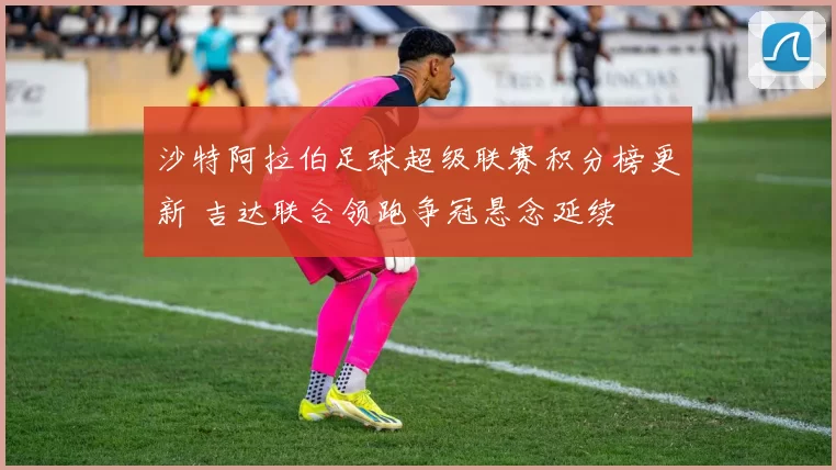 沙特阿拉伯足球超级联赛积分榜更新 吉达联合领跑争冠悬念延续