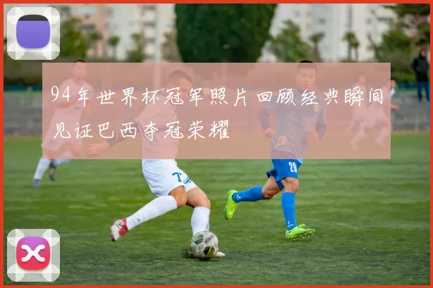 94年世界杯冠军照片回顾经典瞬间见证巴西夺冠荣耀