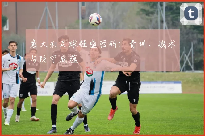 意大利足球强盛密码:青训、战术与防守底蕴